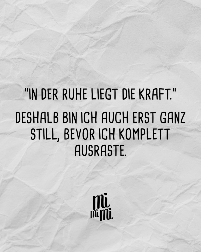 "In der Ruhe liegt die Kraft.", deshalb bin ich auch ganz still, bevor ich ausraste.