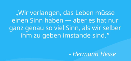 "Wir verlangen, das Leben müsse eine Sinn haben - aber es hat nur ganz genau so viel Sinn, als wir selber ihm zu geben imstande sind." Hermann Hess